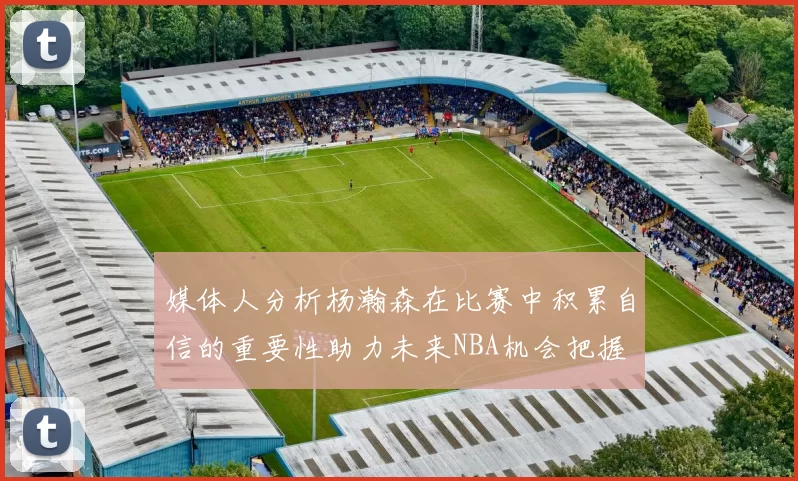 媒体人分析杨瀚森在比赛中积累自信的重要性助力未来NBA机会把握