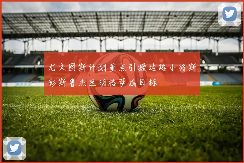 尤文图斯计划重点引援边路小将斯彭斯鲁杰里明格萨成目标