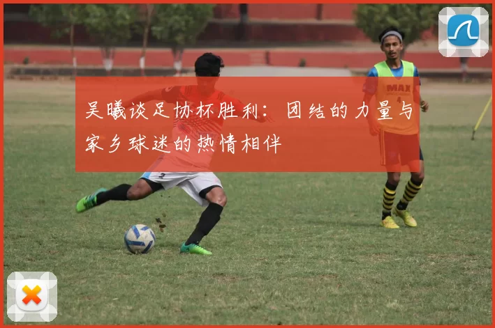 吴曦谈足协杯胜利：团结的力量与家乡球迷的热情相伴
