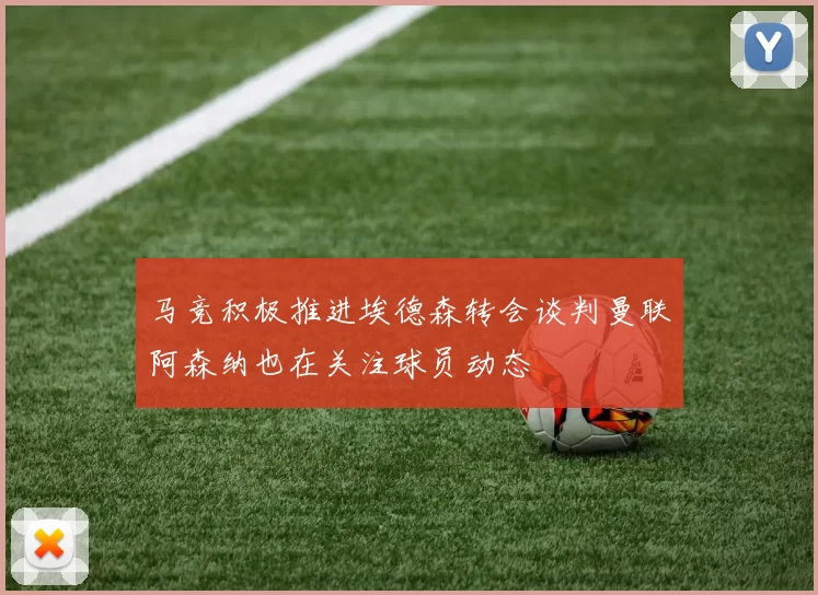 马竞积极推进埃德森转会谈判曼联阿森纳也在关注球员动态