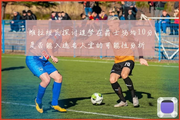 维拉纽瓦探讨追梦在爵士场均10分是否能入选名人堂的可能性分析