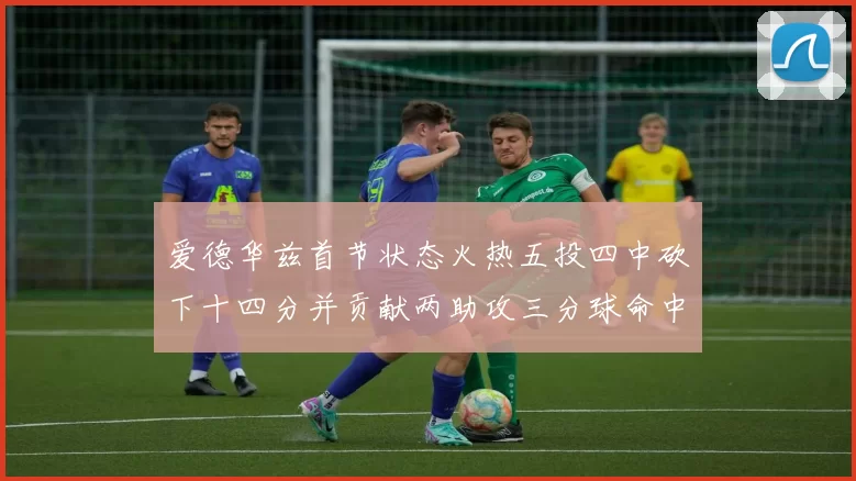 爱德华兹首节状态火热五投四中砍下十四分并贡献两助攻三分球命中率高达六成