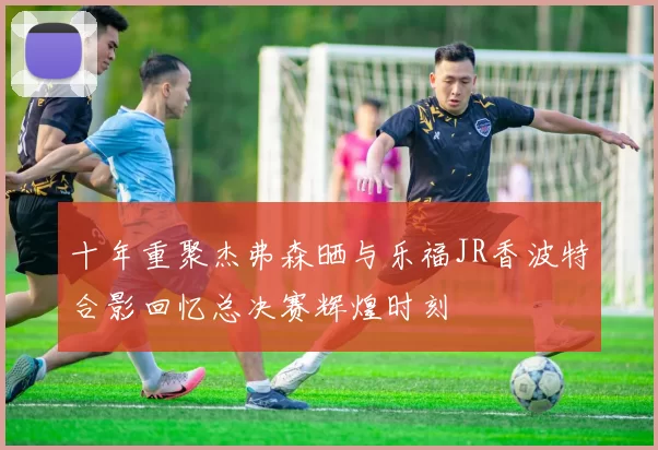 十年重聚杰弗森晒与乐福JR香波特合影回忆总决赛辉煌时刻