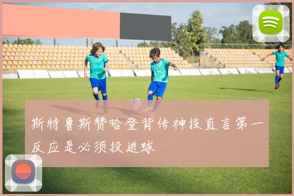 斯特鲁斯赞哈登背传神技直言第一反应是必须投进球