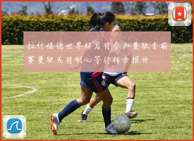 拉什福德世界杯后将参加曼联季前赛曼联或将耐心等待转会报价