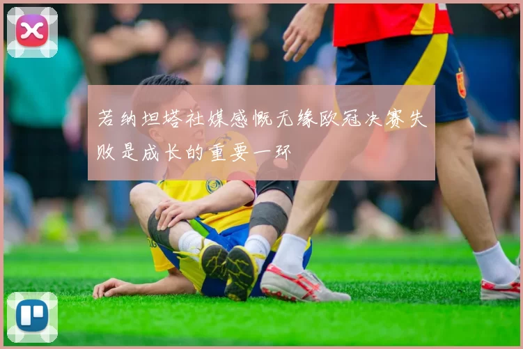 若纳坦塔社媒感慨无缘欧冠决赛失败是成长的重要一环