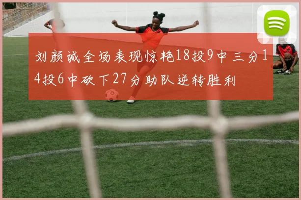 刘颜诚全场表现惊艳18投9中三分14投6中砍下27分助队逆转胜利