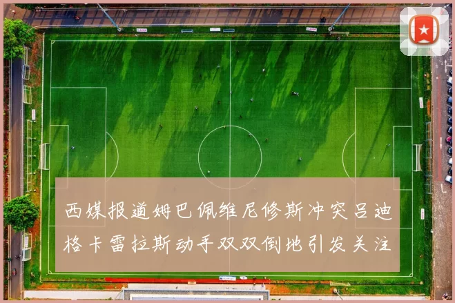 西媒报道姆巴佩维尼修斯冲突吕迪格卡雷拉斯动手双双倒地引发关注