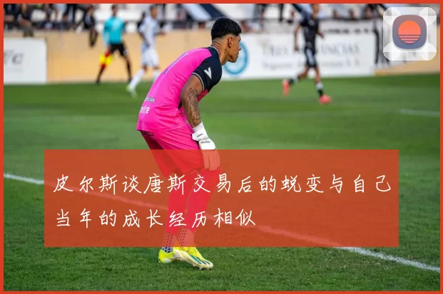 皮尔斯谈唐斯交易后的蜕变与自己当年的成长经历相似