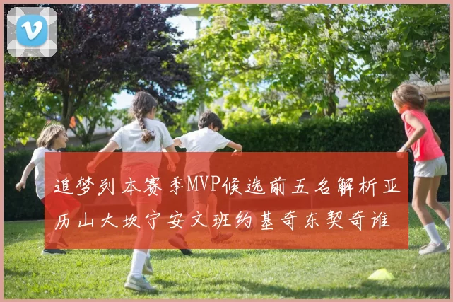 追梦列本赛季MVP候选前五名解析亚历山大坎宁安文班约基奇东契奇谁能夺冠