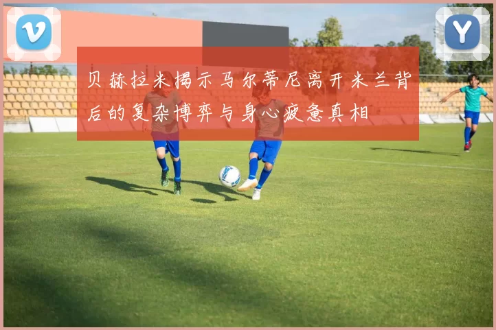 贝赫拉米揭示马尔蒂尼离开米兰背后的复杂博弈与身心疲惫真相