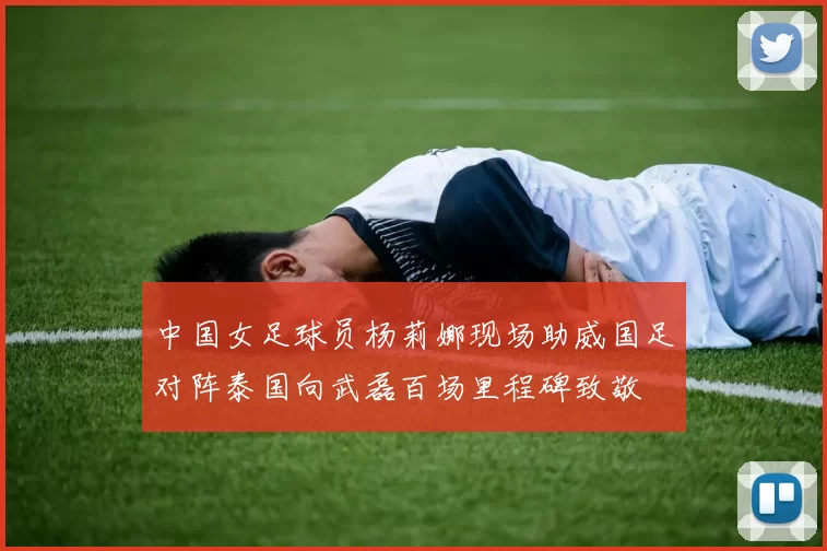 中国女足球员杨莉娜现场助威国足对阵泰国向武磊百场里程碑致敬