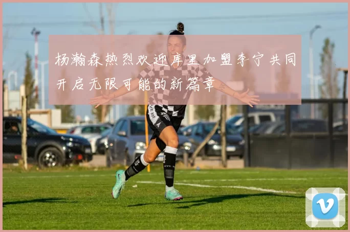 杨瀚森热烈欢迎库里加盟李宁共同开启无限可能的新篇章