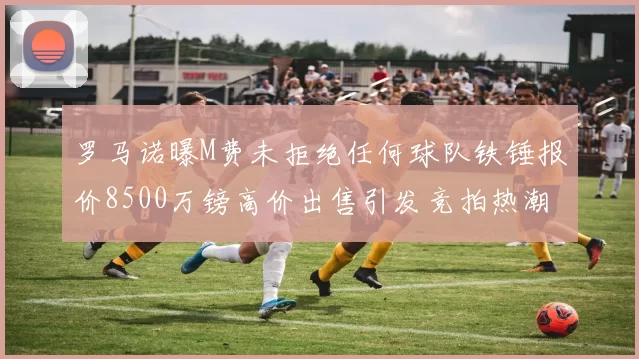 罗马诺曝M费未拒绝任何球队铁锤报价8500万镑高价出售引发竞拍热潮