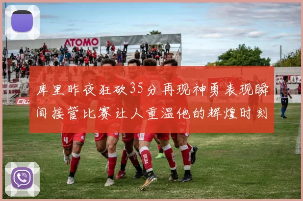 库里昨夜狂砍35分再现神勇表现瞬间接管比赛让人重温他的辉煌时刻