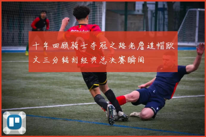 十年回顾骑士夺冠之路老詹追帽欧文三分铭刻经典总决赛瞬间