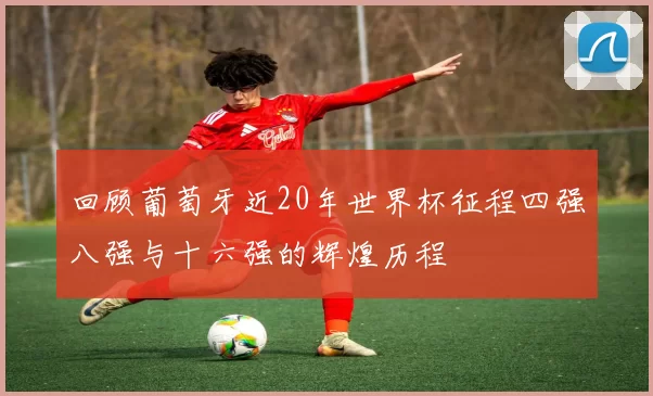 回顾葡萄牙近20年世界杯征程四强八强与十六强的辉煌历程