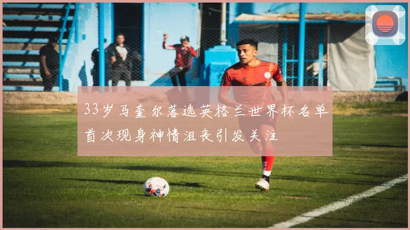 33岁马奎尔落选英格兰世界杯名单首次现身神情沮丧引发关注