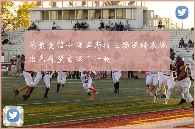 范戴克信心满满期待主场逆转表现出色有望晋级下一轮
