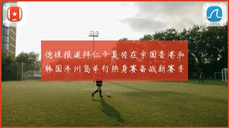 德媒报道拜仁今夏将在中国香港和韩国济州岛举行热身赛备战新赛季