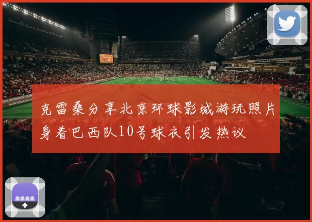 克雷桑分享北京环球影城游玩照片身着巴西队10号球衣引发热议