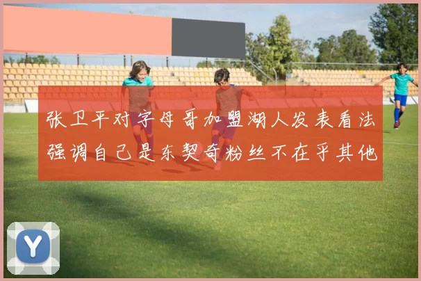 张卫平对字母哥加盟湖人发表看法强调自己是东契奇粉丝不在乎其他球员动态