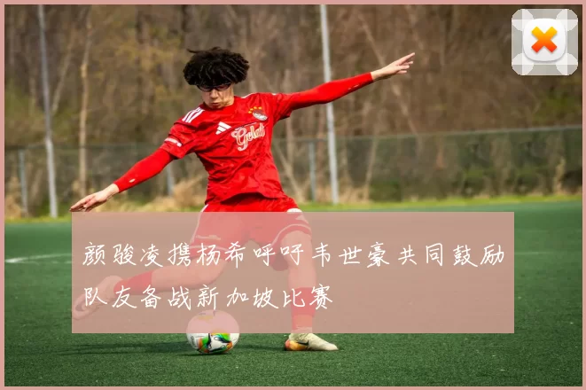 颜骏凌携杨希呼吁韦世豪共同鼓励队友备战新加坡比赛