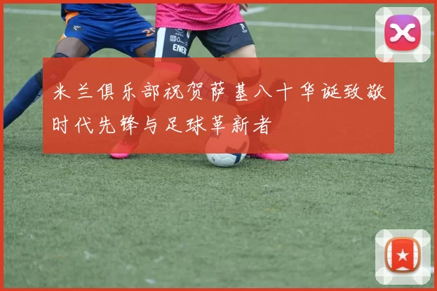 米兰俱乐部祝贺萨基八十华诞致敬时代先锋与足球革新者