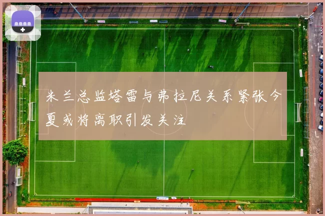 米兰总监塔雷与弗拉尼关系紧张今夏或将离职引发关注