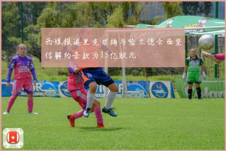 西媒报道里克尔梅与哈兰德会面坚信解约条款为15亿欧元
