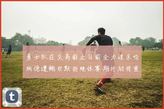 勇士队在交易截止日前全力追求伦纳德遭鲍尔默拒绝休赛期计划将重启谈判