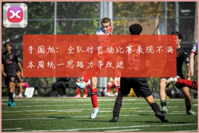 李国旭：全队对首场比赛表现不满本周统一思路力争改进
